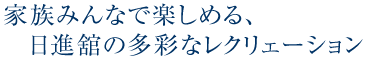 家族みんなで楽しめる日進舘の多彩なレクリェーション