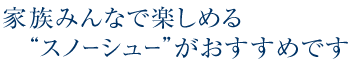 家族みんなで楽しめるスノーシューがおすすめです