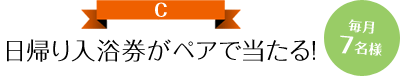 日帰り入浴券がペアで当たる 毎月7名様